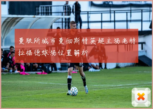 曼联所城市曼彻斯特英超主场老特拉福德球场位置解析