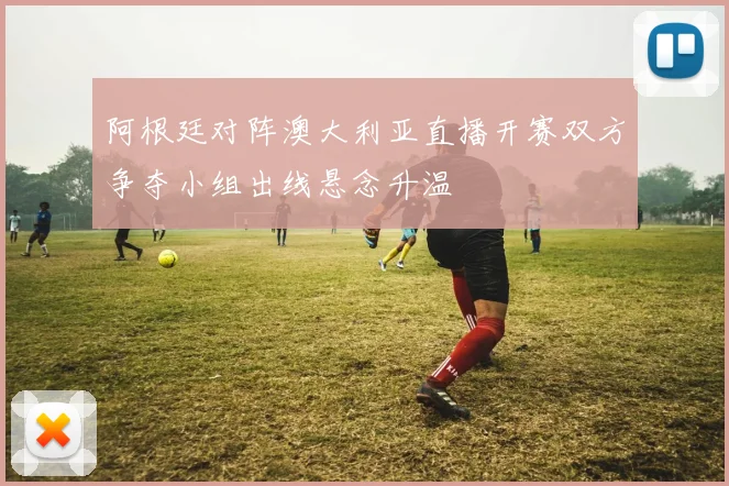 阿根廷对阵澳大利亚直播开赛双方争夺小组出线悬念升温