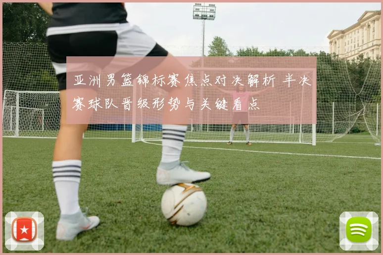 亚洲男篮锦标赛焦点对决解析 半决赛球队晋级形势与关键看点