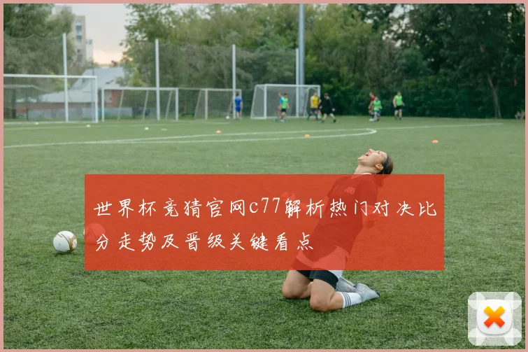 世界杯竞猜官网c77解析热门对决比分走势及晋级关键看点