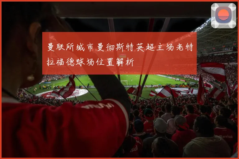 曼联所城市曼彻斯特英超主场老特拉福德球场位置解析