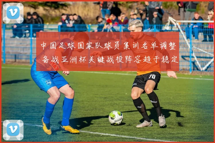 中国足球国家队球员集训名单调整 备战亚洲杯关键战役阵容趋于稳定