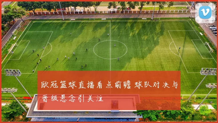 欧冠篮球直播看点前瞻 球队对决与晋级悬念引关注