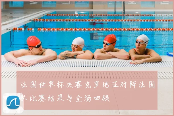 法国世界杯决赛克罗地亚对阵法国队比赛结果与全场回顾