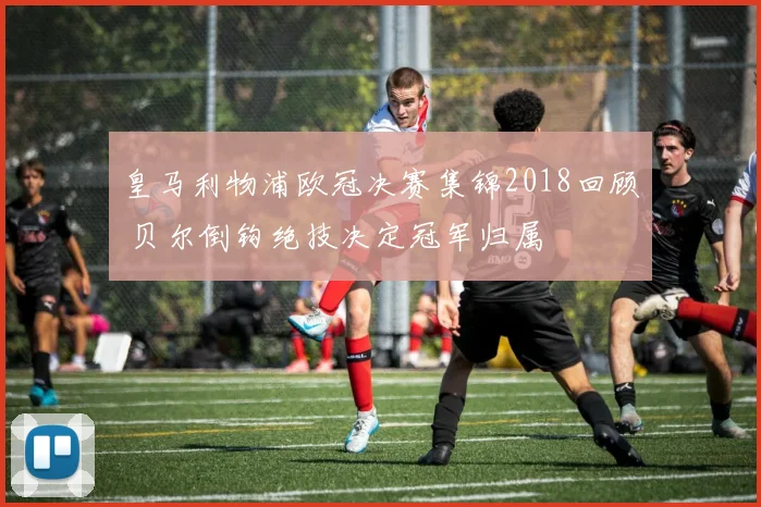 皇马利物浦欧冠决赛集锦2018回顾 贝尔倒钩绝技决定冠军归属