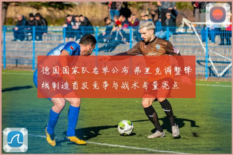 德国国家队名单公布 弗里克调整锋线制造首发竞争与战术考量亮点