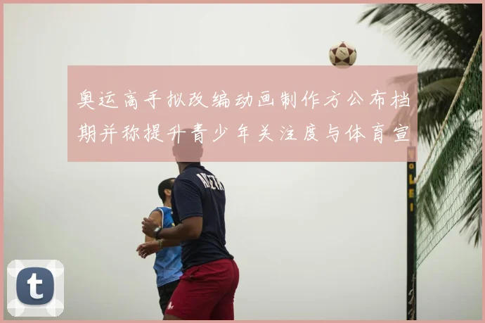 奥运高手拟改编动画制作方公布档期并称提升青少年关注度与体育宣传效果