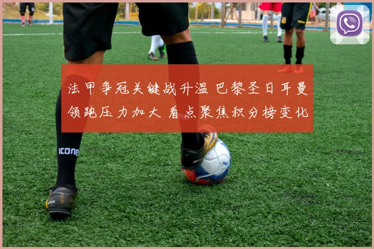 法甲争冠关键战升温 巴黎圣日耳曼领跑压力加大 看点聚焦积分榜变化