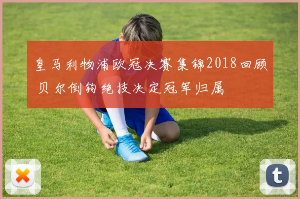 皇马利物浦欧冠决赛集锦2018回顾 贝尔倒钩绝技决定冠军归属