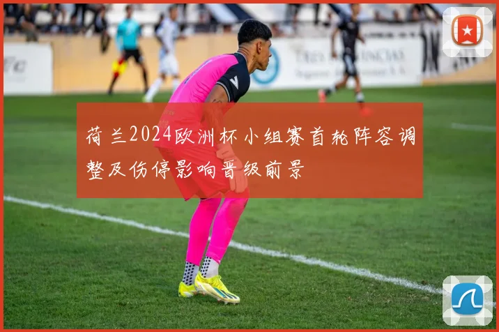荷兰2024欧洲杯小组赛首轮阵容调整及伤停影响晋级前景