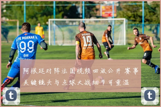阿根廷对阵法国视频回放公开 赛事关键镜头与点球大战细节可重温