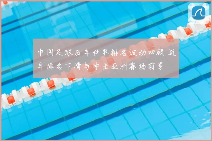 中国足球历年世界排名波动回顾 近年排名下滑与冲击亚洲赛场前景