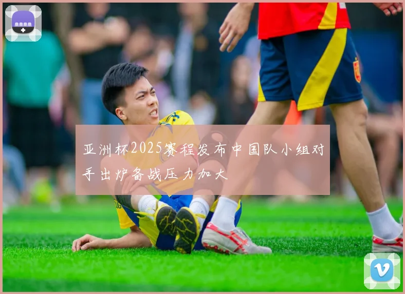 亚洲杯2025赛程发布中国队小组对手出炉备战压力加大
