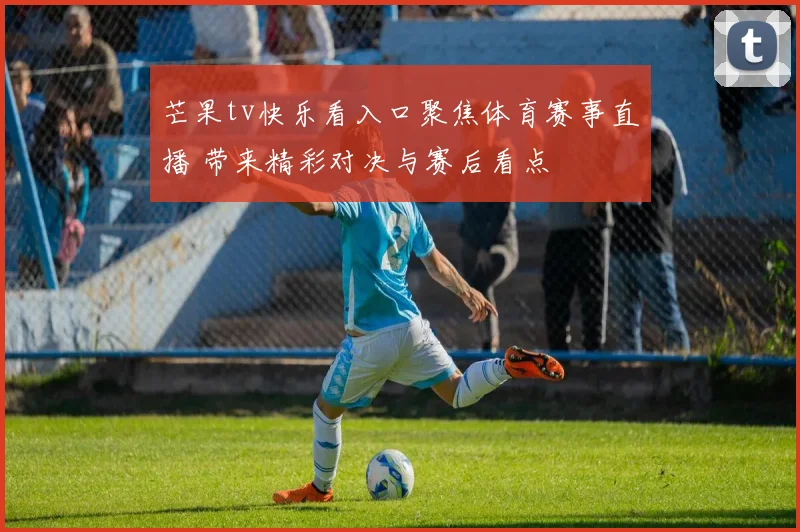 芒果tv快乐看入口聚焦体育赛事直播 带来精彩对决与赛后看点
