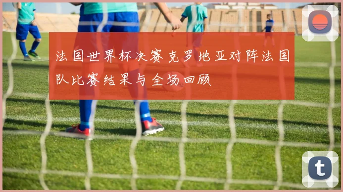 法国世界杯决赛克罗地亚对阵法国队比赛结果与全场回顾