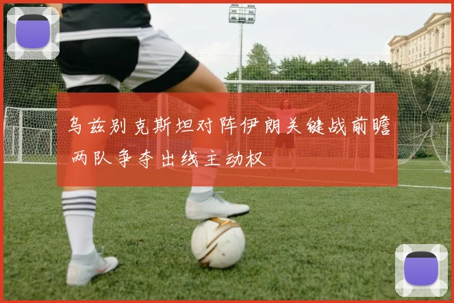 乌兹别克斯坦对阵伊朗关键战前瞻 两队争夺出线主动权