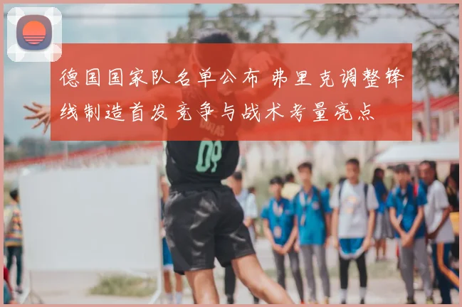 德国国家队名单公布 弗里克调整锋线制造首发竞争与战术考量亮点