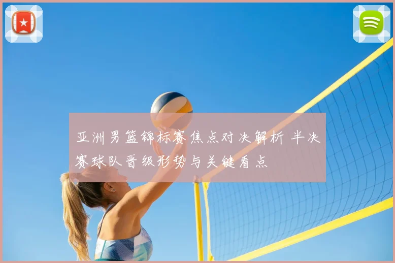 亚洲男篮锦标赛焦点对决解析 半决赛球队晋级形势与关键看点