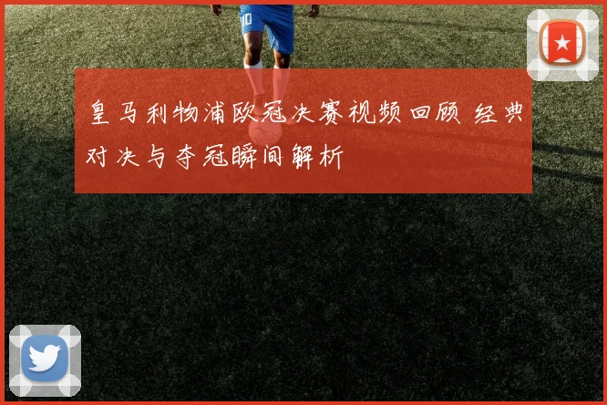 皇马利物浦欧冠决赛视频回顾 经典对决与夺冠瞬间解析