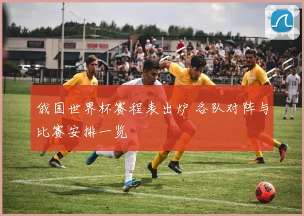 俄国世界杯赛程表出炉 各队对阵与比赛安排一览