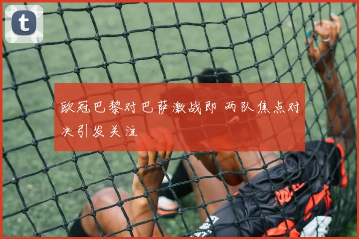 欧冠巴黎对巴萨激战即 两队焦点对决引发关注