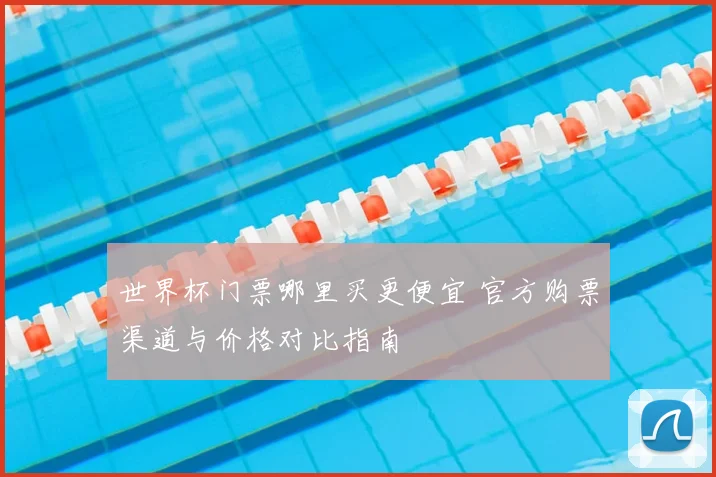 世界杯门票哪里买更便宜 官方购票渠道与价格对比指南