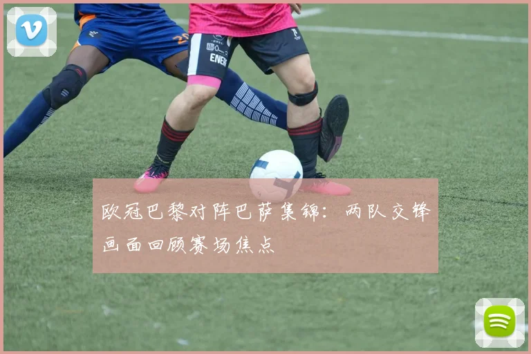 欧冠巴黎对阵巴萨集锦：两队交锋画面回顾赛场焦点