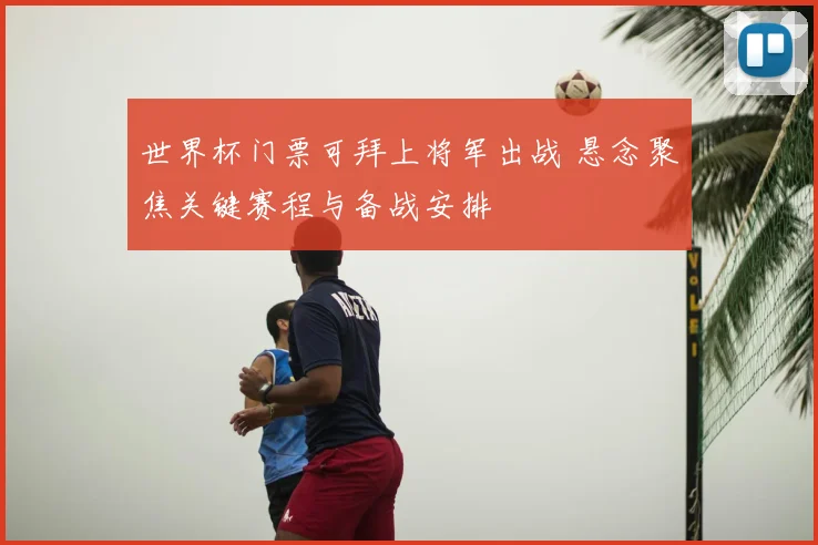 世界杯门票可拜上将军出战 悬念聚焦关键赛程与备战安排