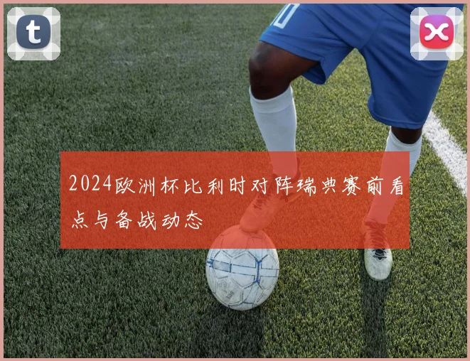 2024欧洲杯比利时对阵瑞典赛前看点与备战动态