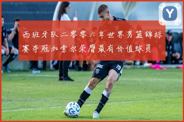 西班牙队二零零六年世界男篮锦标赛夺冠加索尔荣膺最有价值球员