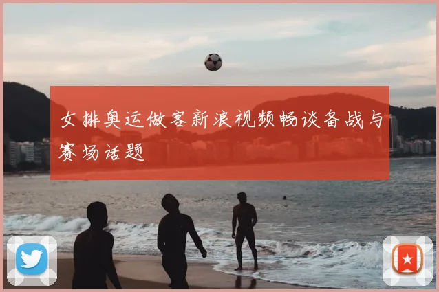 女排奥运做客新浪视频畅谈备战与赛场话题
