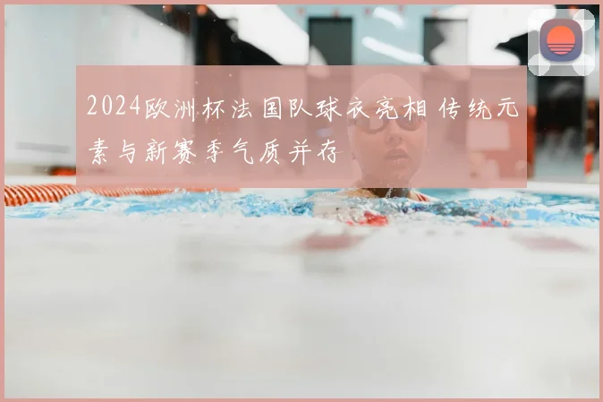 2024欧洲杯法国队球衣亮相 传统元素与新赛季气质并存
