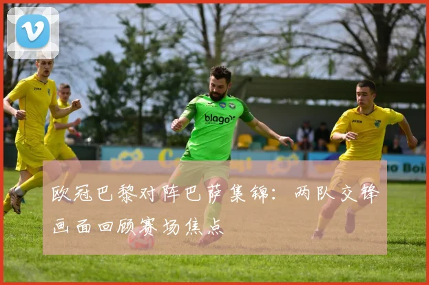 欧冠巴黎对阵巴萨集锦：两队交锋画面回顾赛场焦点